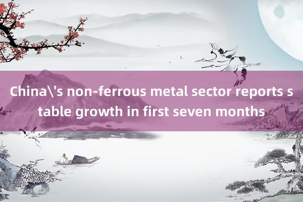 China's non-ferrous metal sector reports stable growth in first seven months